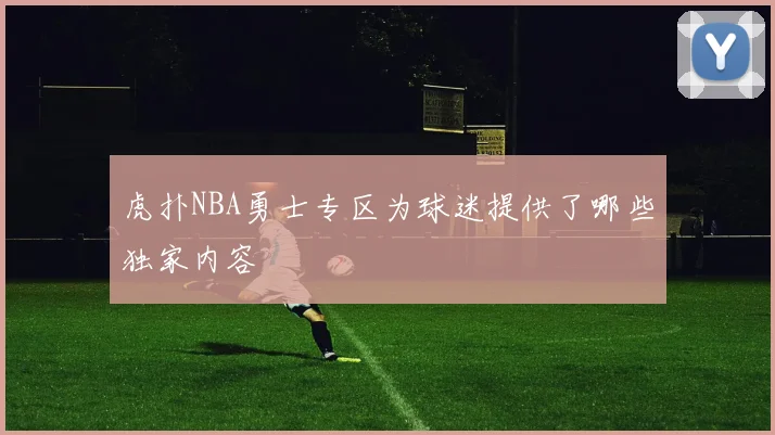 虎扑NBA勇士专区为球迷提供了哪些独家内容