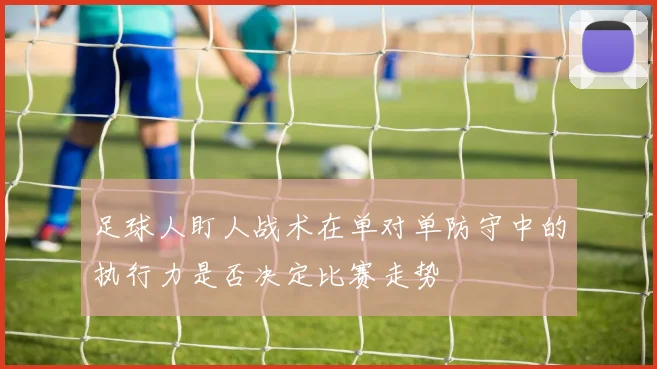 足球人盯人战术在单对单防守中的执行力是否决定比赛走势