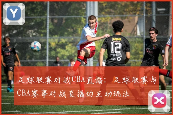 足球联赛对战CBA直播：足球联赛与CBA赛事对战直播的互动玩法